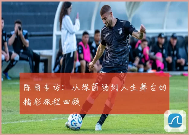 陈丽专访：从绿茵场到人生舞台的精彩旅程回顾