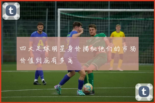 四大足球明星身价揭秘他们的市场价值到底有多高
