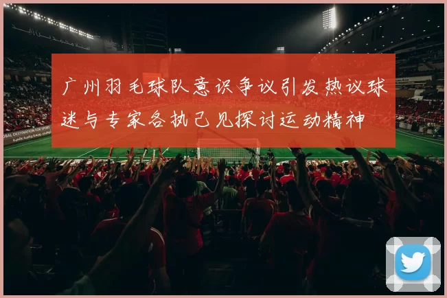 广州羽毛球队意识争议引发热议球迷与专家各执己见探讨运动精神