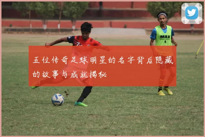 五位传奇足球明星的名字背后隐藏的故事与成就揭秘