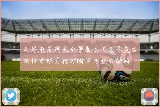 足球明星风采全景展示汇总尽览各路传奇球员精彩瞬间与经典瞬间