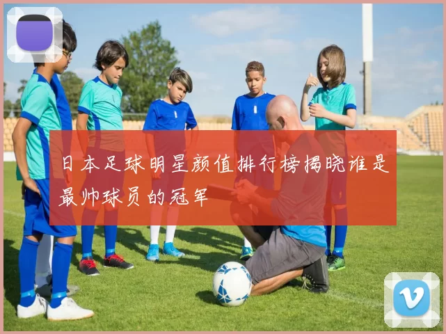 日本足球明星颜值排行榜揭晓谁是最帅球员的冠军