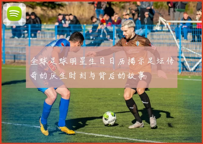 全球足球明星生日日历揭示足坛传奇的庆生时刻与背后的故事