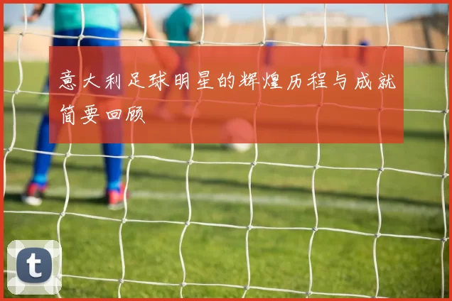 意大利足球明星的辉煌历程与成就简要回顾