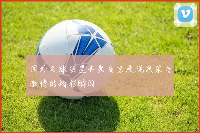 国外足球明星齐聚南京展现风采与激情的精彩瞬间