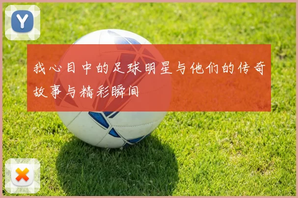 我心目中的足球明星与他们的传奇故事与精彩瞬间