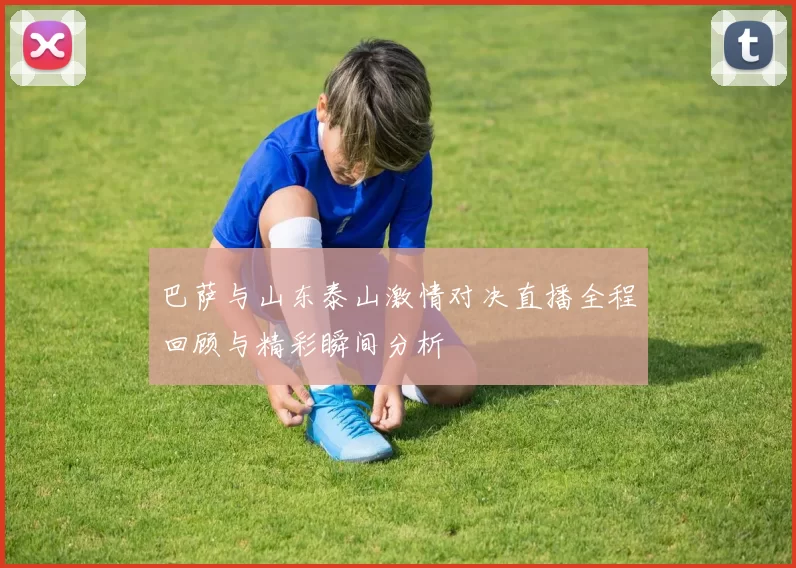 巴萨与山东泰山激情对决直播全程回顾与精彩瞬间分析