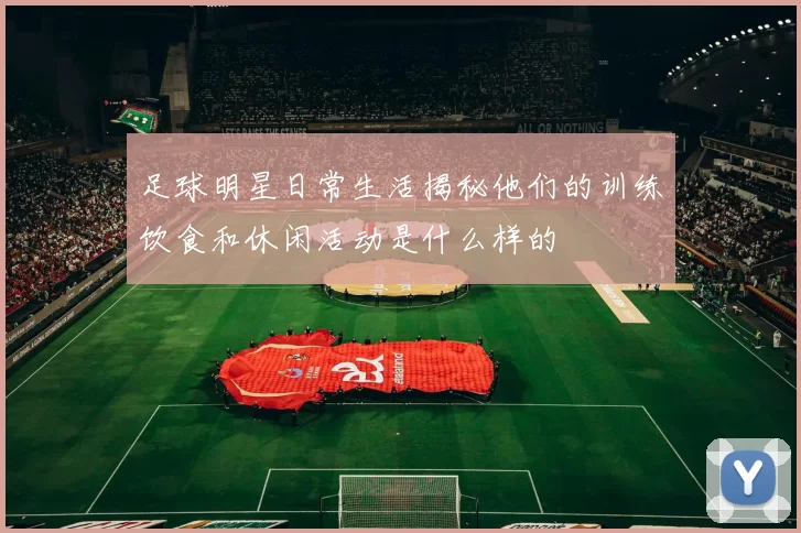 足球明星日常生活揭秘他们的训练饮食和休闲活动是什么样的