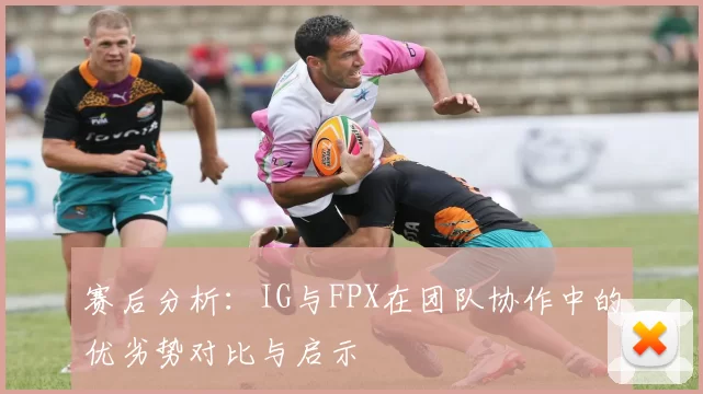 赛后分析：IG与FPX在团队协作中的优劣势对比与启示
