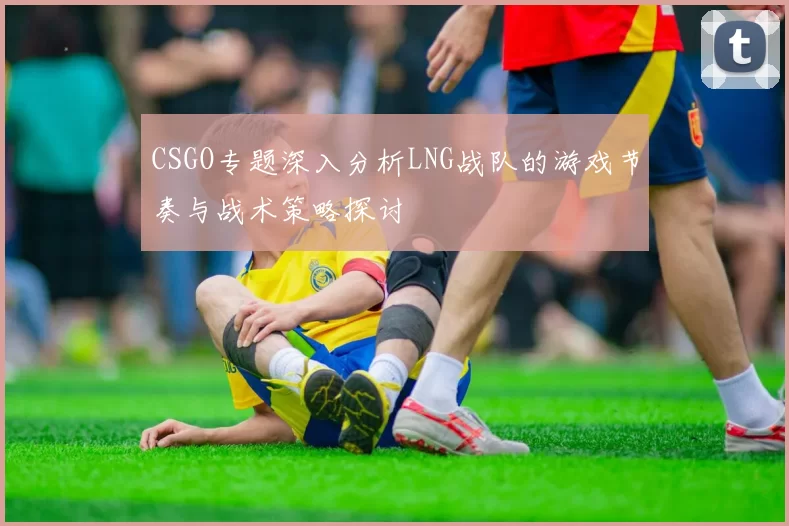 CSGO专题深入分析LNG战队的游戏节奏与战术策略探讨