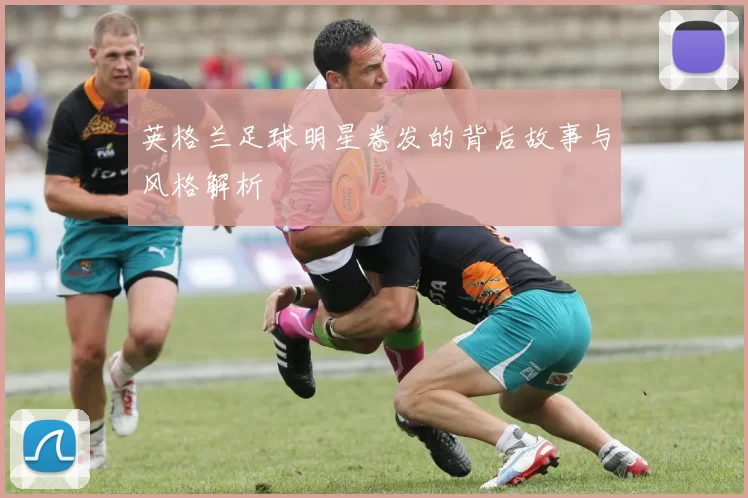 英格兰足球明星卷发的背后故事与风格解析