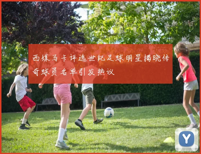 西媒马卡评选世纪足球明星揭晓传奇球员名单引发热议