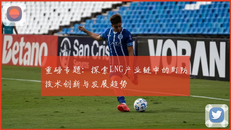 重磅专题：探索LNG产业链中的盯防技术创新与发展趋势