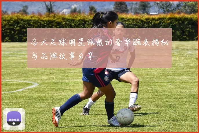 各大足球明星佩戴的奢华腕表揭秘与品牌故事分享