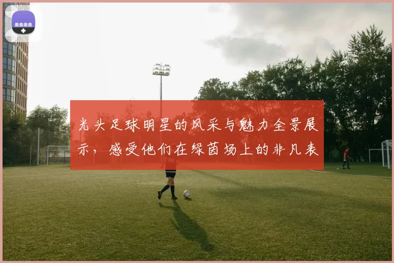 光头足球明星的风采与魅力全景展示，感受他们在绿茵场上的非凡表现与激情