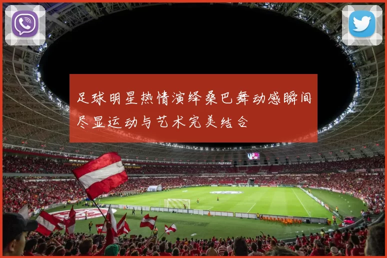 足球明星热情演绎桑巴舞动感瞬间尽显运动与艺术完美结合