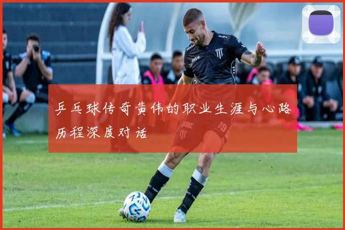 乒乓球传奇黄伟的职业生涯与心路历程深度对话