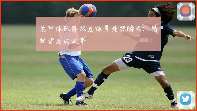 意甲球队降级后球员痛哭瞬间：情绪背后的故事