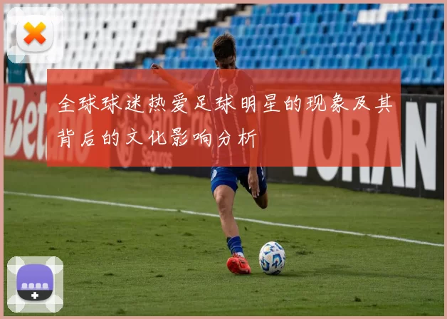 全球球迷热爱足球明星的现象及其背后的文化影响分析