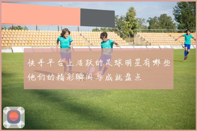 快手平台上活跃的足球明星有哪些他们的精彩瞬间与成就盘点