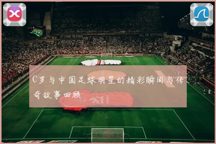 C罗与中国足球明星的精彩瞬间与传奇故事回顾