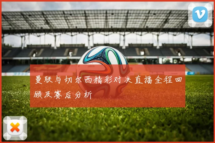曼联与切尔西精彩对决直播全程回顾及赛后分析