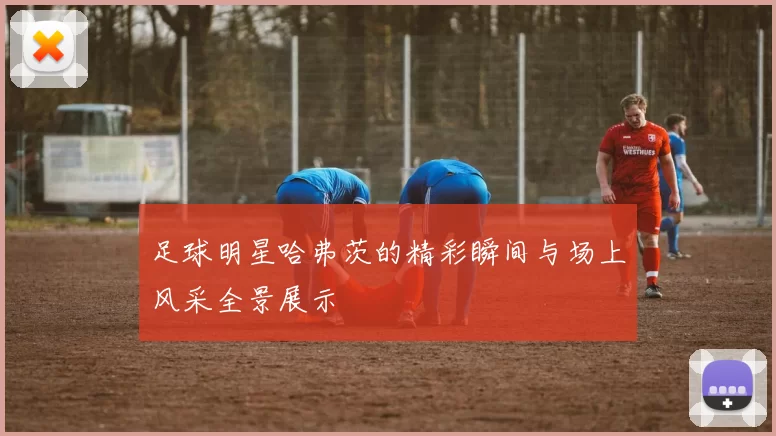 足球明星哈弗茨的精彩瞬间与场上风采全景展示