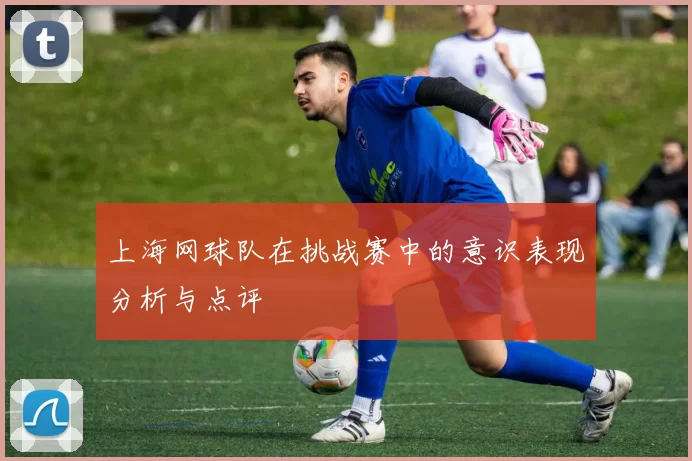 上海网球队在挑战赛中的意识表现分析与点评