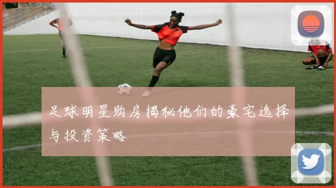 足球明星购房揭秘他们的豪宅选择与投资策略