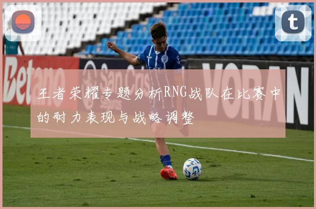 王者荣耀专题分析RNG战队在比赛中的耐力表现与战略调整