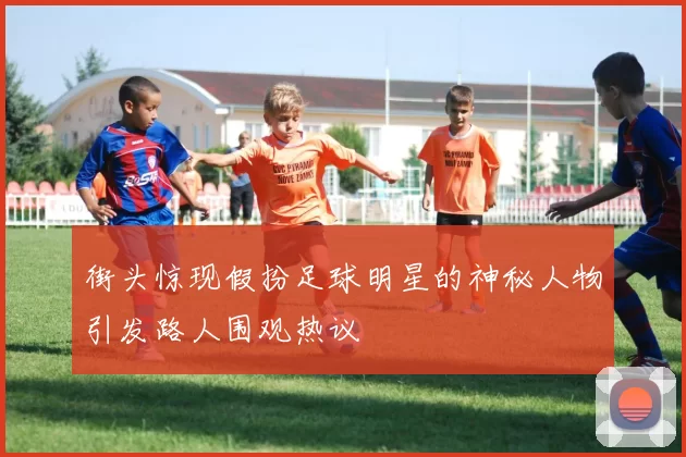 街头惊现假扮足球明星的神秘人物引发路人围观热议