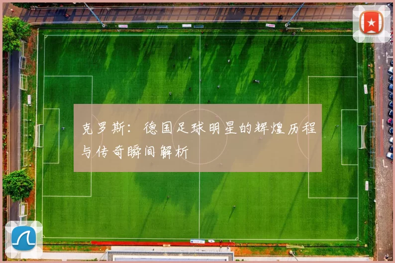 克罗斯：德国足球明星的辉煌历程与传奇瞬间解析
