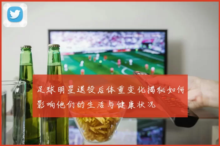 足球明星退役后体重变化揭秘如何影响他们的生活与健康状况