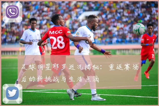 足球明星耶罗近况揭秘：重返赛场后的新挑战与生活点滴