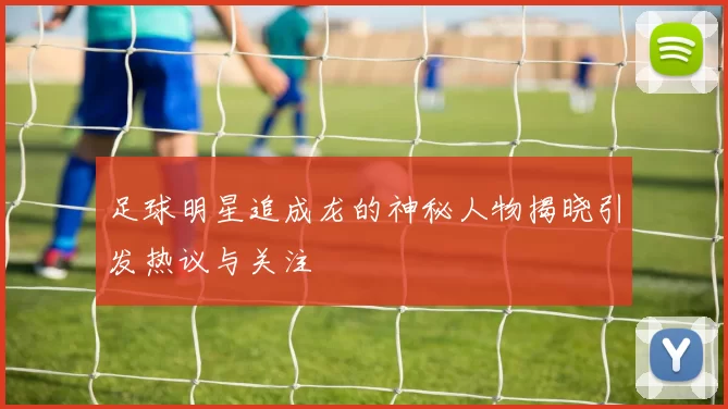 足球明星追成龙的神秘人物揭晓引发热议与关注