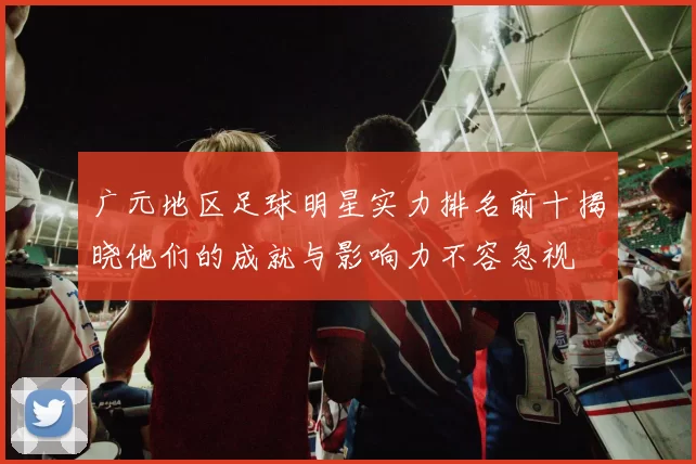 广元地区足球明星实力排名前十揭晓他们的成就与影响力不容忽视