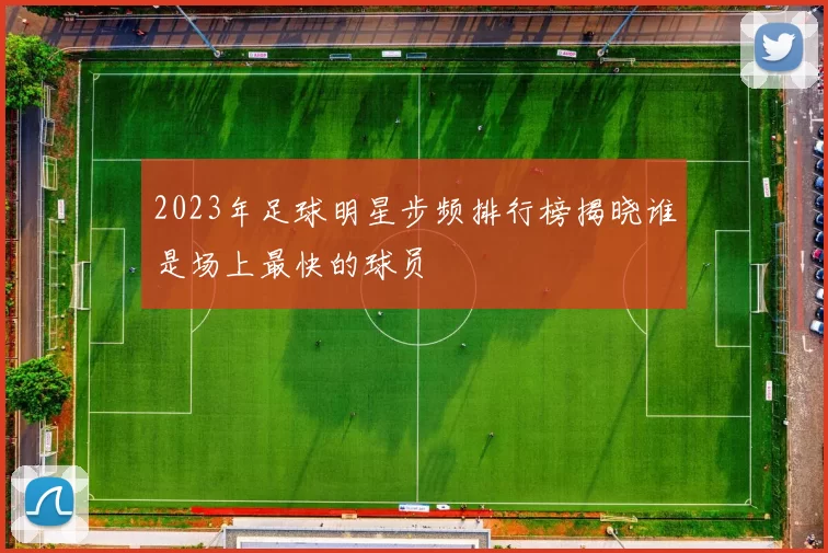2023年足球明星步频排行榜揭晓谁是场上最快的球员