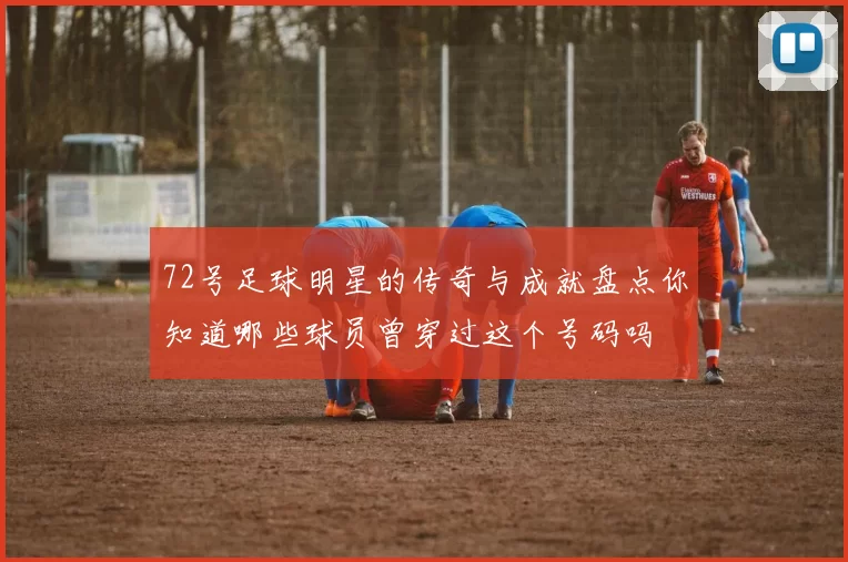 72号足球明星的传奇与成就盘点你知道哪些球员曾穿过这个号码吗